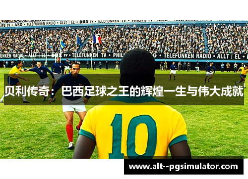 贝利传奇：巴西足球之王的辉煌一生与伟大成就