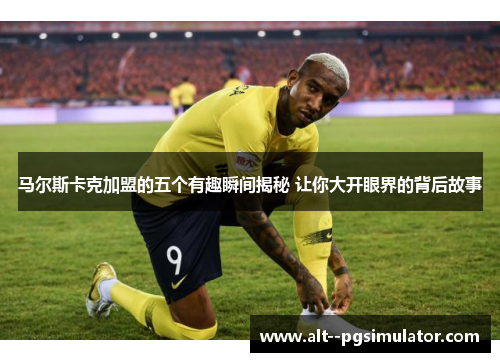 马尔斯卡克加盟的五个有趣瞬间揭秘 让你大开眼界的背后故事