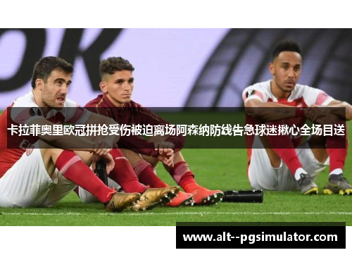 卡拉菲奥里欧冠拼抢受伤被迫离场阿森纳防线告急球迷揪心全场目送 卡拉菲奥里欧冠拼抢受伤被迫离场阿森纳防线告急球迷揪心全场目送