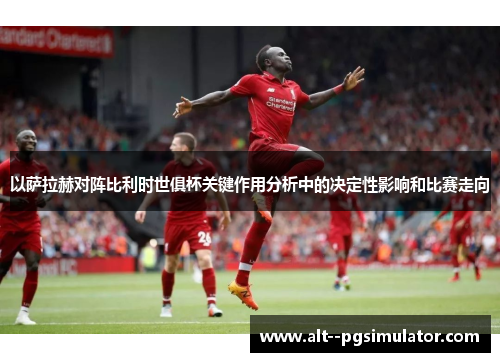 以萨拉赫对阵比利时世俱杯关键作用分析中的决定性影响和比赛走向