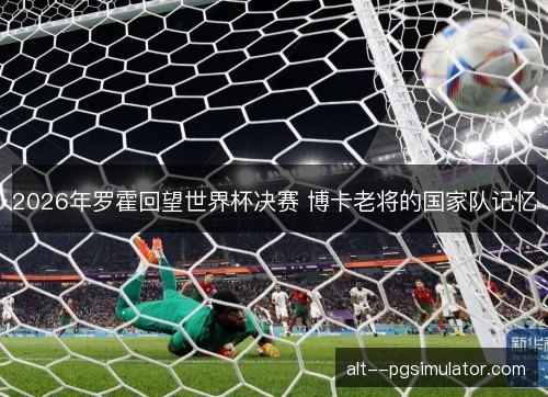 2026年罗霍回望世界杯决赛 博卡老将的国家队记忆